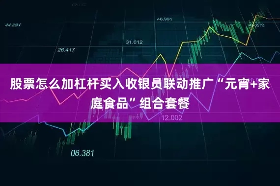 股票怎么加杠杆买入收银员联动推广“元宵+家庭食品”组合套餐