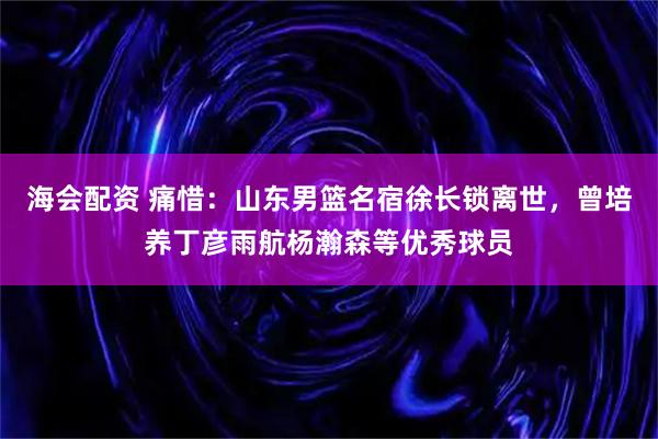 海会配资 痛惜:山东男篮名宿徐长锁离世,曾培养丁彦雨航杨瀚森等优秀球员