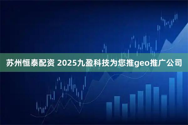 苏州恒泰配资 2025九盈科技为您推geo推广公司