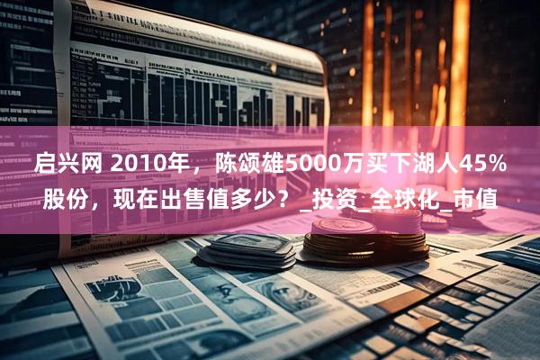 启兴网 2010年，陈颂雄5000万买下湖人45%股份，现在出售值多少？_投资_全球化_市值