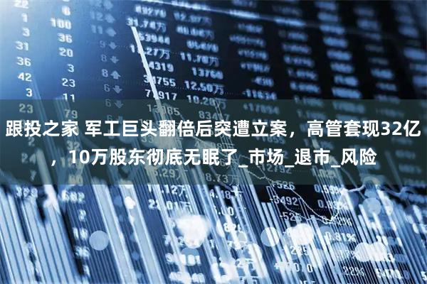 跟投之家 军工巨头翻倍后突遭立案,高管套现32亿,10万股东彻底无眠了_市场_退市_风险