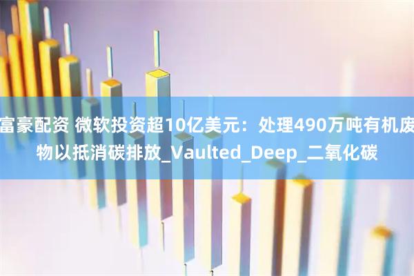 富豪配资 微软投资超10亿美元：处理490万吨有机废物以抵消碳排放_Vaulted_Deep_二氧化碳