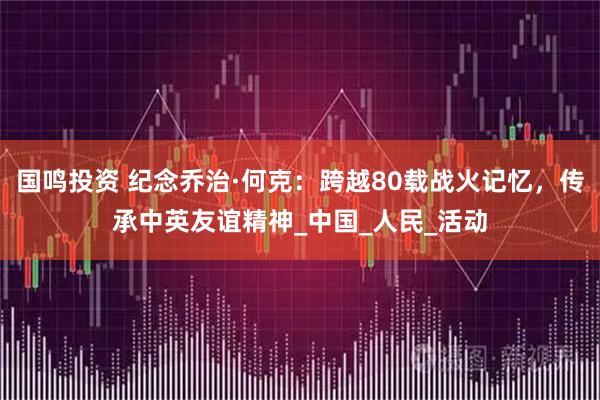 国鸣投资 纪念乔治·何克:跨越80载战火记忆,传承中英友谊精神_中国_人民_活动